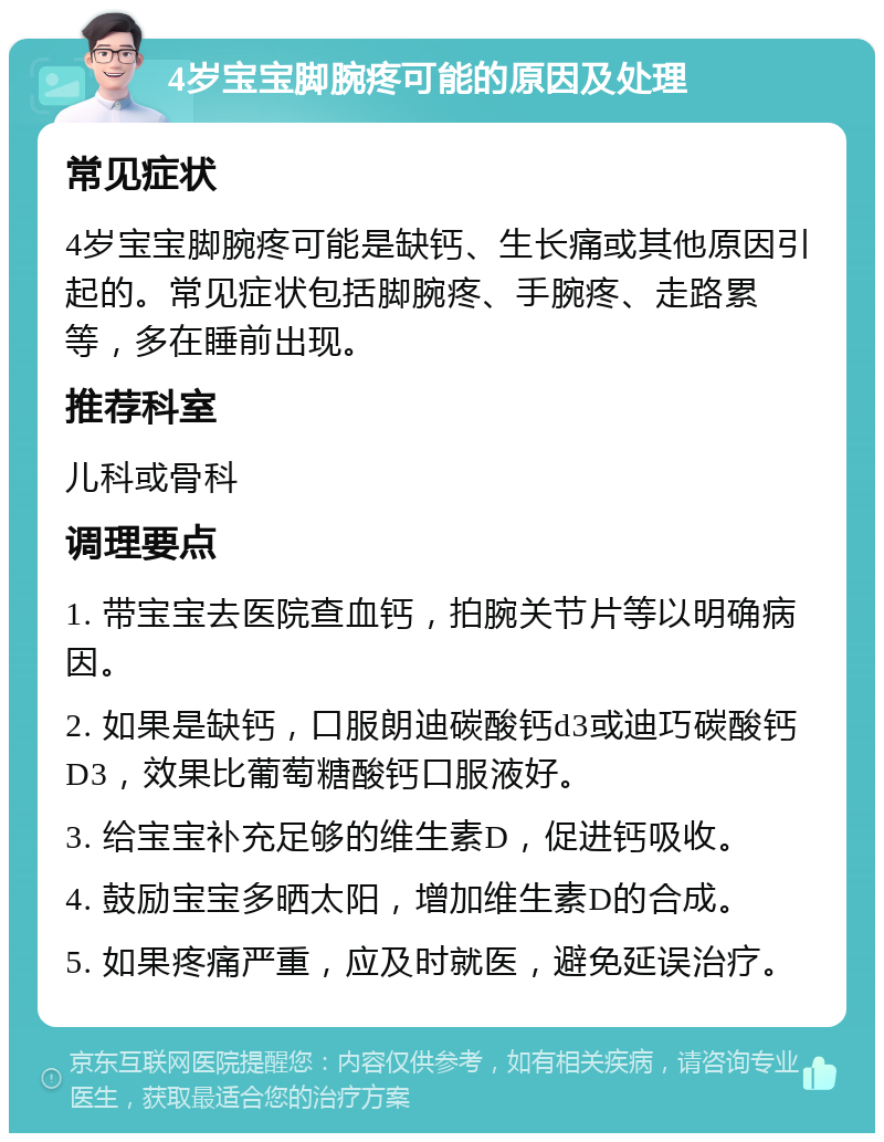 4岁宝宝脚腕疼可能的原因及处理 常见症状 4岁宝宝脚腕疼可能是缺钙、生长痛或其他原因引起的。常见症状包括脚腕疼、手腕疼、走路累等，多在睡前出现。 推荐科室 儿科或骨科 调理要点 1. 带宝宝去医院查血钙，拍腕关节片等以明确病因。 2. 如果是缺钙，口服朗迪碳酸钙d3或迪巧碳酸钙D3，效果比葡萄糖酸钙口服液好。 3. 给宝宝补充足够的维生素D，促进钙吸收。 4. 鼓励宝宝多晒太阳，增加维生素D的合成。 5. 如果疼痛严重，应及时就医，避免延误治疗。