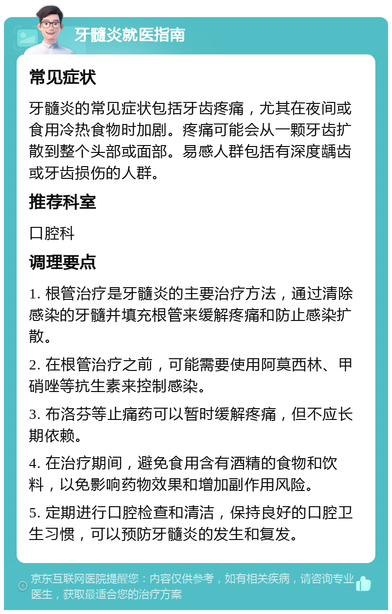 牙髓炎就医指南 常见症状 牙髓炎的常见症状包括牙齿疼痛，尤其在夜间或食用冷热食物时加剧。疼痛可能会从一颗牙齿扩散到整个头部或面部。易感人群包括有深度龋齿或牙齿损伤的人群。 推荐科室 口腔科 调理要点 1. 根管治疗是牙髓炎的主要治疗方法，通过清除感染的牙髓并填充根管来缓解疼痛和防止感染扩散。 2. 在根管治疗之前，可能需要使用阿莫西林、甲硝唑等抗生素来控制感染。 3. 布洛芬等止痛药可以暂时缓解疼痛，但不应长期依赖。 4. 在治疗期间，避免食用含有酒精的食物和饮料，以免影响药物效果和增加副作用风险。 5. 定期进行口腔检查和清洁，保持良好的口腔卫生习惯，可以预防牙髓炎的发生和复发。