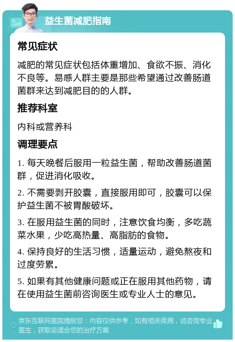 益生菌减肥指南 常见症状 减肥的常见症状包括体重增加、食欲不振、消化不良等。易感人群主要是那些希望通过改善肠道菌群来达到减肥目的的人群。 推荐科室 内科或营养科 调理要点 1. 每天晚餐后服用一粒益生菌，帮助改善肠道菌群，促进消化吸收。 2. 不需要剥开胶囊，直接服用即可，胶囊可以保护益生菌不被胃酸破坏。 3. 在服用益生菌的同时，注意饮食均衡，多吃蔬菜水果，少吃高热量、高脂肪的食物。 4. 保持良好的生活习惯，适量运动，避免熬夜和过度劳累。 5. 如果有其他健康问题或正在服用其他药物，请在使用益生菌前咨询医生或专业人士的意见。