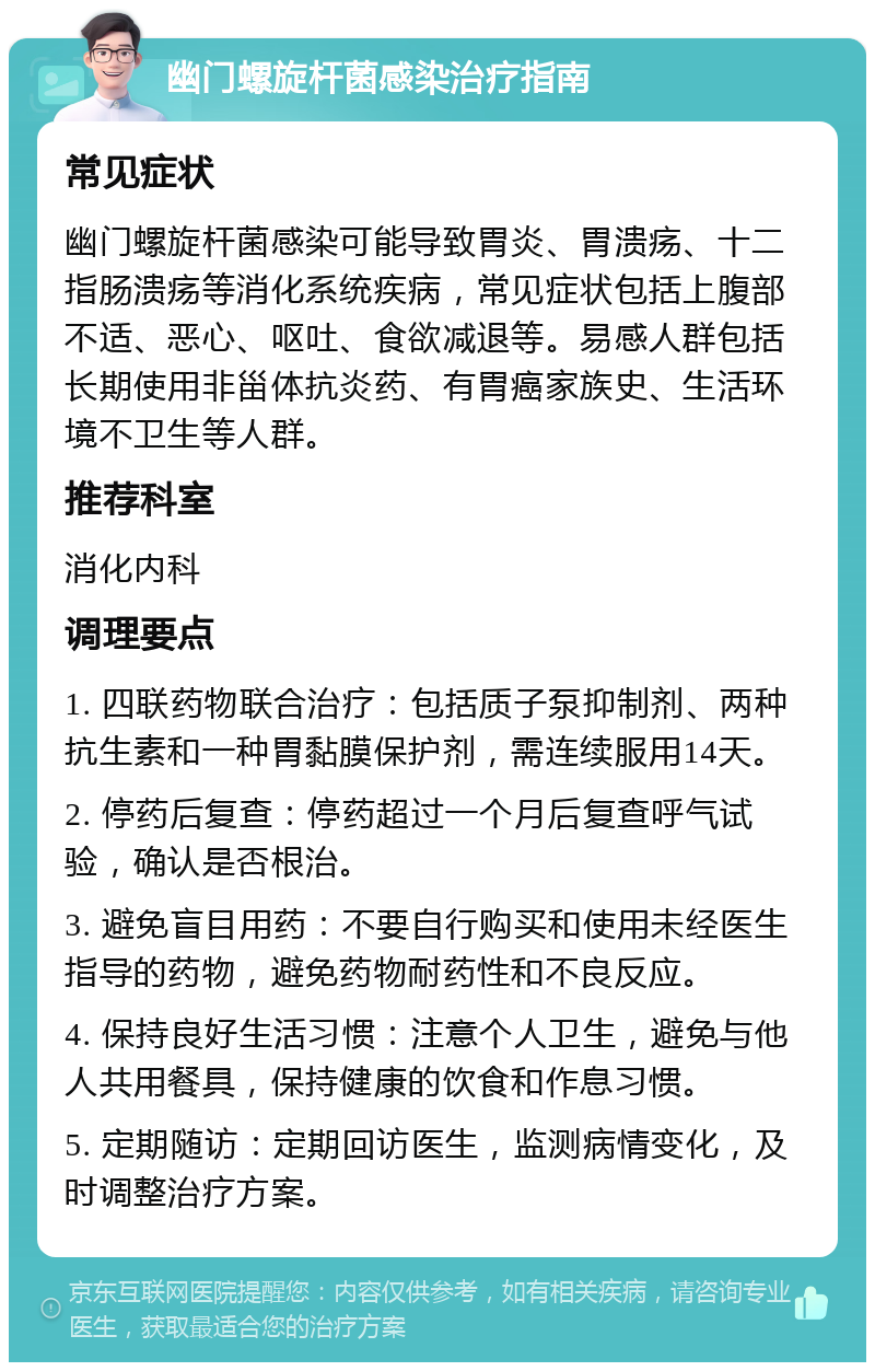 幽门螺旋杆菌感染治疗指南 常见症状 幽门螺旋杆菌感染可能导致胃炎、胃溃疡、十二指肠溃疡等消化系统疾病，常见症状包括上腹部不适、恶心、呕吐、食欲减退等。易感人群包括长期使用非甾体抗炎药、有胃癌家族史、生活环境不卫生等人群。 推荐科室 消化内科 调理要点 1. 四联药物联合治疗：包括质子泵抑制剂、两种抗生素和一种胃黏膜保护剂，需连续服用14天。 2. 停药后复查：停药超过一个月后复查呼气试验，确认是否根治。 3. 避免盲目用药：不要自行购买和使用未经医生指导的药物，避免药物耐药性和不良反应。 4. 保持良好生活习惯：注意个人卫生，避免与他人共用餐具，保持健康的饮食和作息习惯。 5. 定期随访：定期回访医生，监测病情变化，及时调整治疗方案。