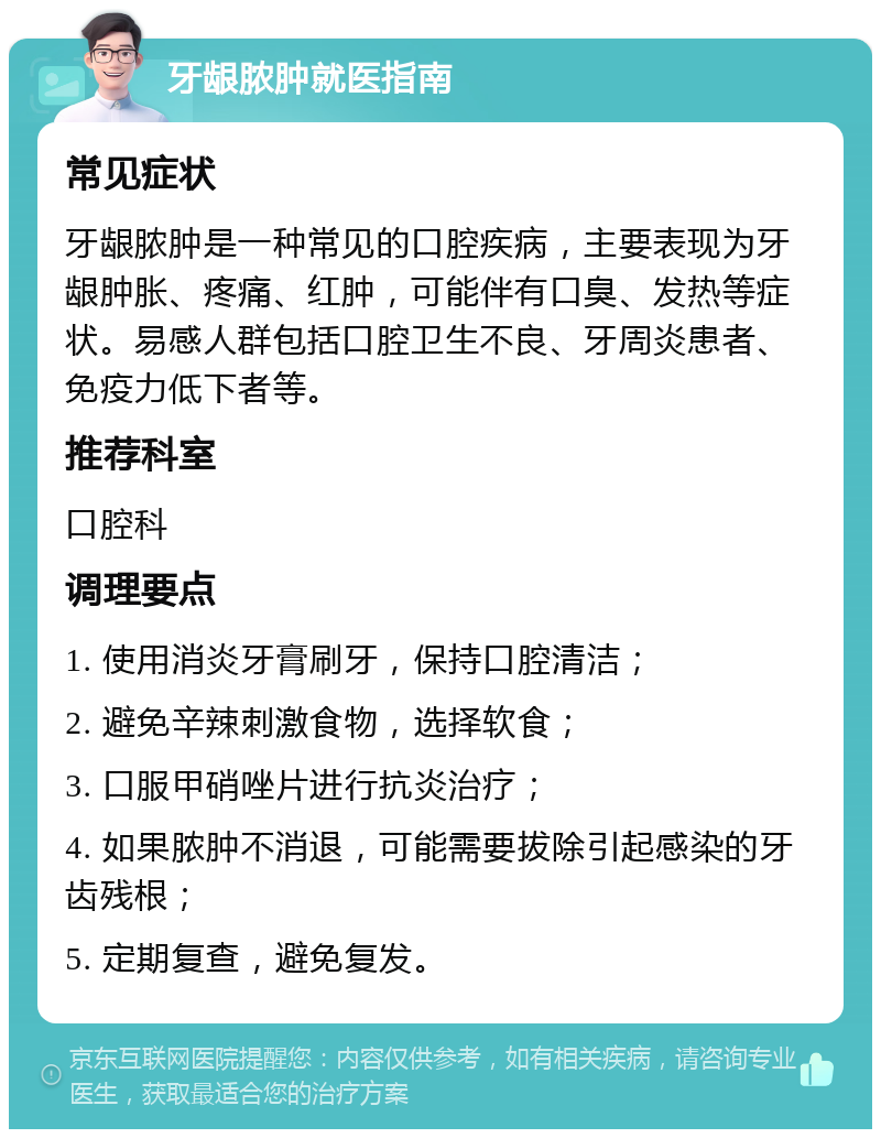 牙龈脓肿就医指南 常见症状 牙龈脓肿是一种常见的口腔疾病，主要表现为牙龈肿胀、疼痛、红肿，可能伴有口臭、发热等症状。易感人群包括口腔卫生不良、牙周炎患者、免疫力低下者等。 推荐科室 口腔科 调理要点 1. 使用消炎牙膏刷牙，保持口腔清洁； 2. 避免辛辣刺激食物，选择软食； 3. 口服甲硝唑片进行抗炎治疗； 4. 如果脓肿不消退，可能需要拔除引起感染的牙齿残根； 5. 定期复查，避免复发。