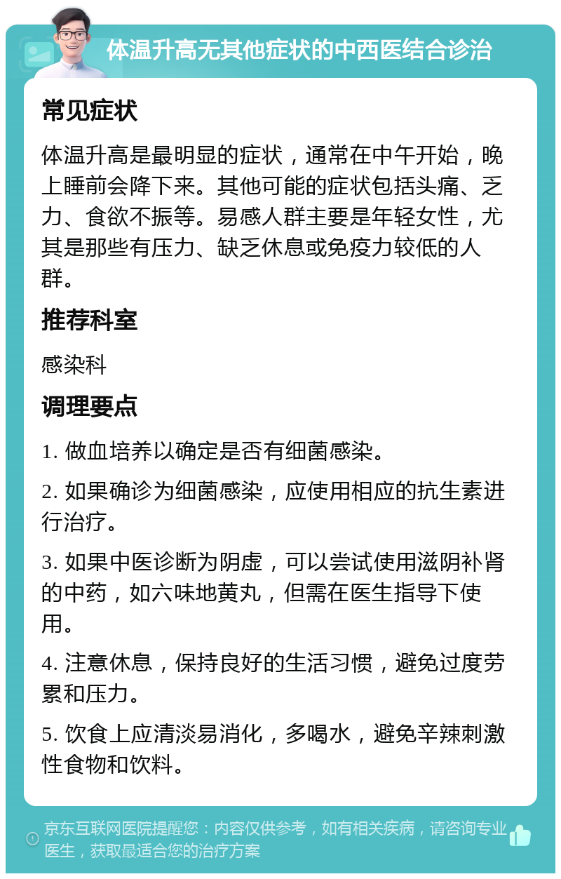 体温升高无其他症状的中西医结合诊治 常见症状 体温升高是最明显的症状，通常在中午开始，晚上睡前会降下来。其他可能的症状包括头痛、乏力、食欲不振等。易感人群主要是年轻女性，尤其是那些有压力、缺乏休息或免疫力较低的人群。 推荐科室 感染科 调理要点 1. 做血培养以确定是否有细菌感染。 2. 如果确诊为细菌感染，应使用相应的抗生素进行治疗。 3. 如果中医诊断为阴虚，可以尝试使用滋阴补肾的中药，如六味地黄丸，但需在医生指导下使用。 4. 注意休息，保持良好的生活习惯，避免过度劳累和压力。 5. 饮食上应清淡易消化，多喝水，避免辛辣刺激性食物和饮料。