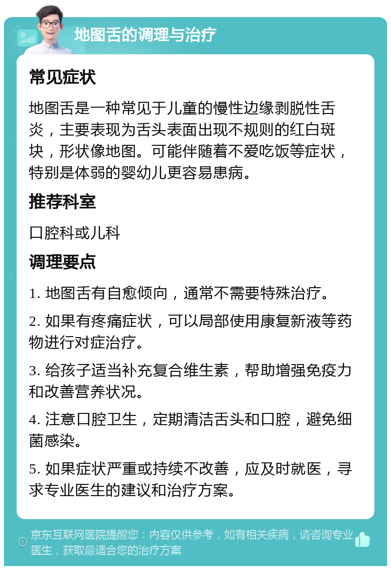 地图舌的调理与治疗 常见症状 地图舌是一种常见于儿童的慢性边缘剥脱性舌炎，主要表现为舌头表面出现不规则的红白斑块，形状像地图。可能伴随着不爱吃饭等症状，特别是体弱的婴幼儿更容易患病。 推荐科室 口腔科或儿科 调理要点 1. 地图舌有自愈倾向，通常不需要特殊治疗。 2. 如果有疼痛症状，可以局部使用康复新液等药物进行对症治疗。 3. 给孩子适当补充复合维生素，帮助增强免疫力和改善营养状况。 4. 注意口腔卫生，定期清洁舌头和口腔，避免细菌感染。 5. 如果症状严重或持续不改善，应及时就医，寻求专业医生的建议和治疗方案。