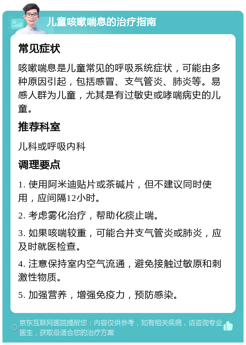 儿童咳嗽喘息的治疗指南 常见症状 咳嗽喘息是儿童常见的呼吸系统症状，可能由多种原因引起，包括感冒、支气管炎、肺炎等。易感人群为儿童，尤其是有过敏史或哮喘病史的儿童。 推荐科室 儿科或呼吸内科 调理要点 1. 使用阿米迪贴片或茶碱片，但不建议同时使用，应间隔12小时。 2. 考虑雾化治疗，帮助化痰止喘。 3. 如果咳喘较重，可能合并支气管炎或肺炎，应及时就医检查。 4. 注意保持室内空气流通，避免接触过敏原和刺激性物质。 5. 加强营养，增强免疫力，预防感染。