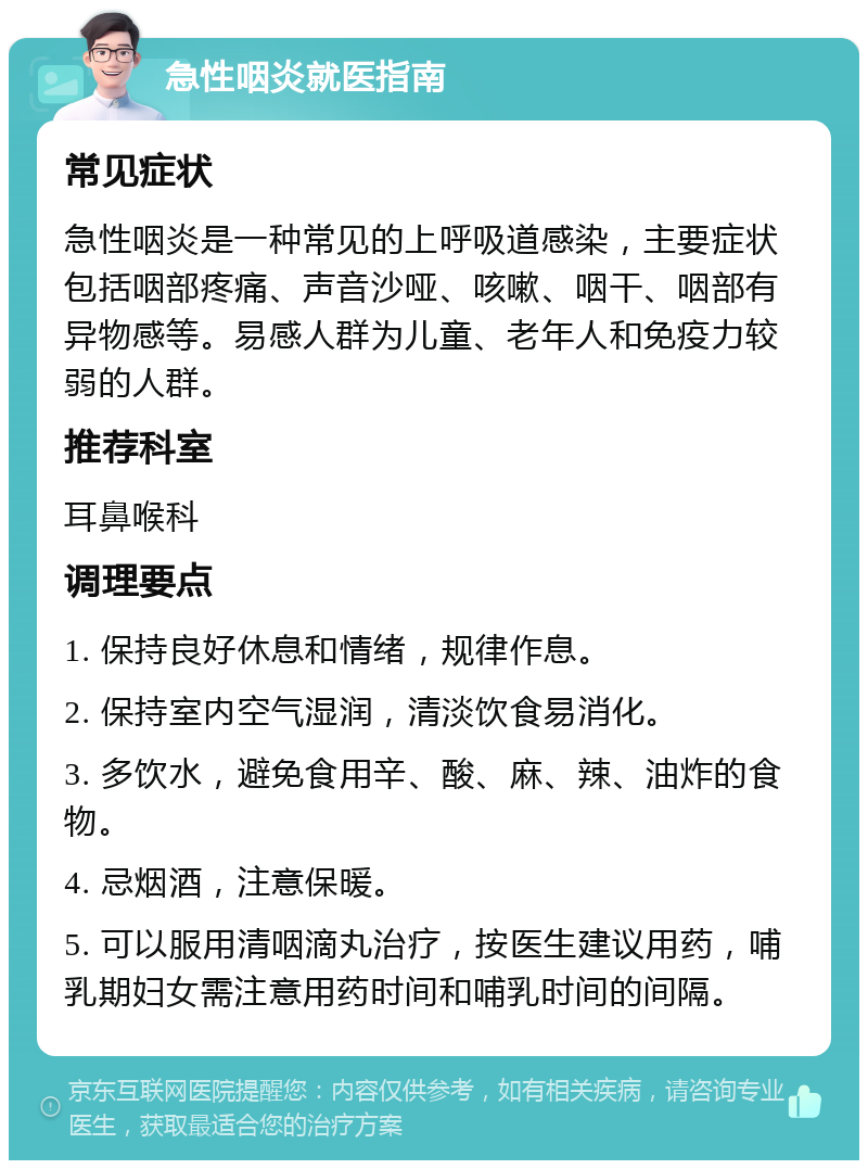 急性咽炎就医指南 常见症状 急性咽炎是一种常见的上呼吸道感染，主要症状包括咽部疼痛、声音沙哑、咳嗽、咽干、咽部有异物感等。易感人群为儿童、老年人和免疫力较弱的人群。 推荐科室 耳鼻喉科 调理要点 1. 保持良好休息和情绪，规律作息。 2. 保持室内空气湿润，清淡饮食易消化。 3. 多饮水，避免食用辛、酸、麻、辣、油炸的食物。 4. 忌烟酒，注意保暖。 5. 可以服用清咽滴丸治疗，按医生建议用药，哺乳期妇女需注意用药时间和哺乳时间的间隔。