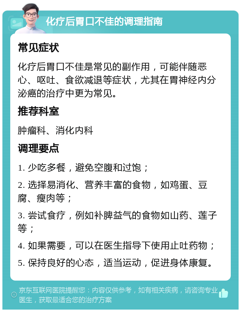 化疗后胃口不佳的调理指南 常见症状 化疗后胃口不佳是常见的副作用，可能伴随恶心、呕吐、食欲减退等症状，尤其在胃神经内分泌癌的治疗中更为常见。 推荐科室 肿瘤科、消化内科 调理要点 1. 少吃多餐，避免空腹和过饱； 2. 选择易消化、营养丰富的食物，如鸡蛋、豆腐、瘦肉等； 3. 尝试食疗，例如补脾益气的食物如山药、莲子等； 4. 如果需要，可以在医生指导下使用止吐药物； 5. 保持良好的心态，适当运动，促进身体康复。