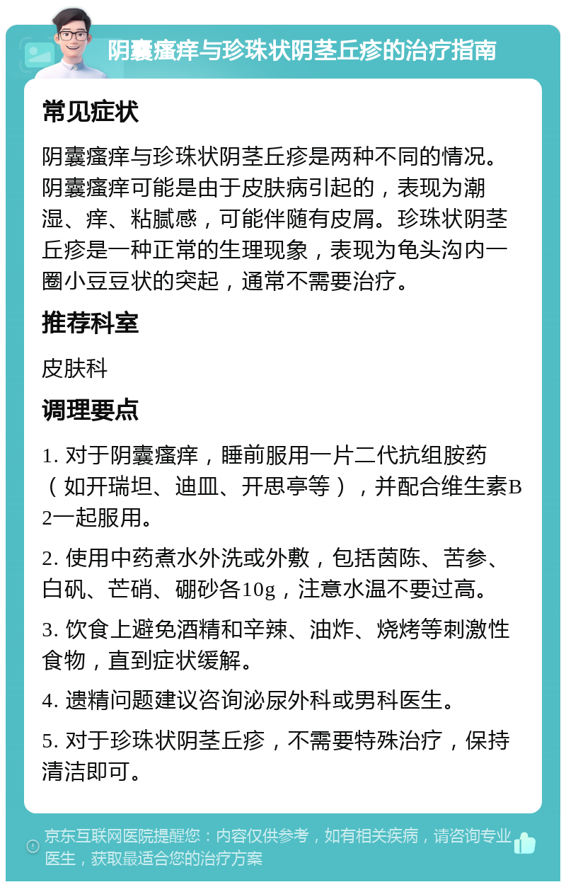 阴囊瘙痒与珍珠状阴茎丘疹的治疗指南 常见症状 阴囊瘙痒与珍珠状阴茎丘疹是两种不同的情况。阴囊瘙痒可能是由于皮肤病引起的，表现为潮湿、痒、粘腻感，可能伴随有皮屑。珍珠状阴茎丘疹是一种正常的生理现象，表现为龟头沟内一圈小豆豆状的突起，通常不需要治疗。 推荐科室 皮肤科 调理要点 1. 对于阴囊瘙痒，睡前服用一片二代抗组胺药（如开瑞坦、迪皿、开思亭等），并配合维生素B2一起服用。 2. 使用中药煮水外洗或外敷，包括茵陈、苦参、白矾、芒硝、硼砂各10g，注意水温不要过高。 3. 饮食上避免酒精和辛辣、油炸、烧烤等刺激性食物，直到症状缓解。 4. 遗精问题建议咨询泌尿外科或男科医生。 5. 对于珍珠状阴茎丘疹，不需要特殊治疗，保持清洁即可。