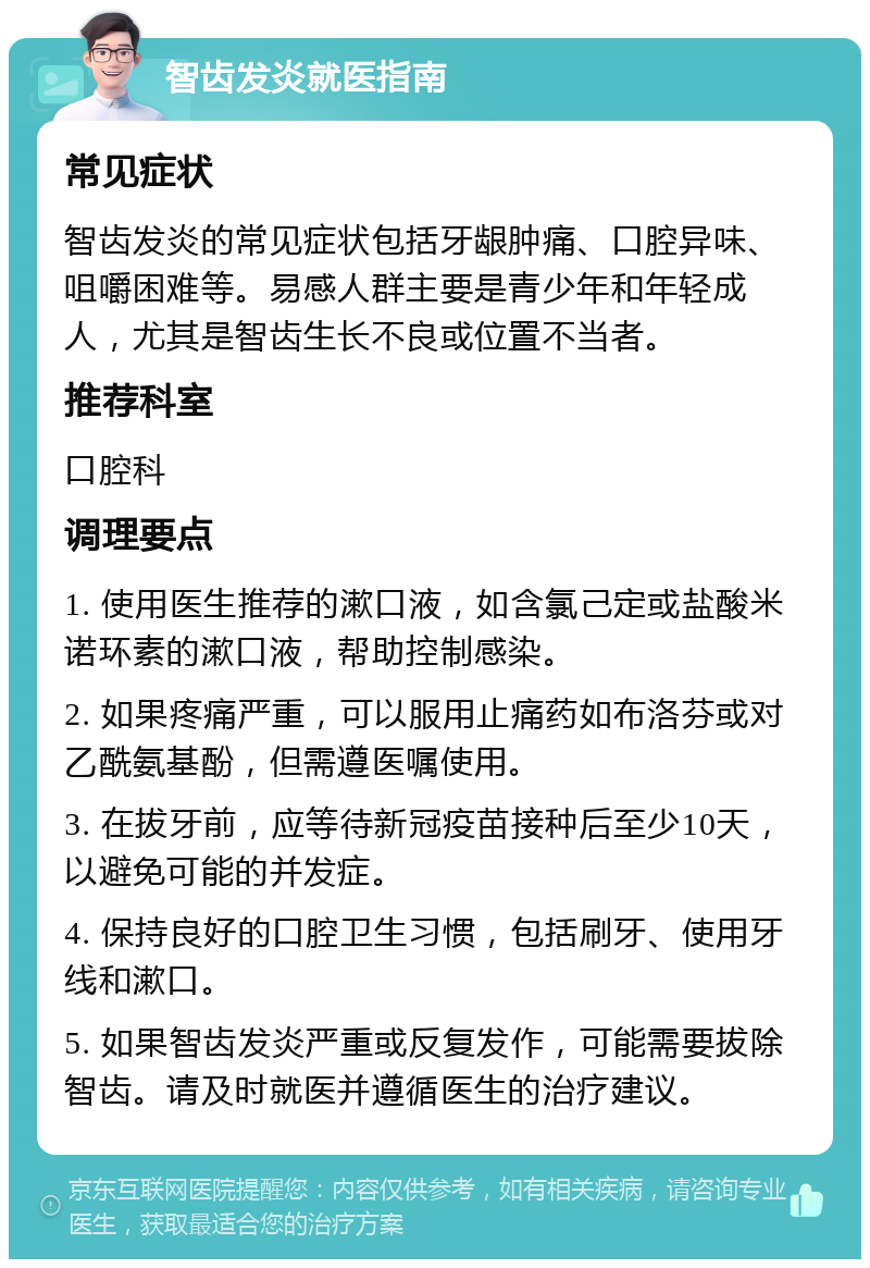 智齿发炎就医指南 常见症状 智齿发炎的常见症状包括牙龈肿痛、口腔异味、咀嚼困难等。易感人群主要是青少年和年轻成人，尤其是智齿生长不良或位置不当者。 推荐科室 口腔科 调理要点 1. 使用医生推荐的漱口液，如含氯己定或盐酸米诺环素的漱口液，帮助控制感染。 2. 如果疼痛严重，可以服用止痛药如布洛芬或对乙酰氨基酚，但需遵医嘱使用。 3. 在拔牙前，应等待新冠疫苗接种后至少10天，以避免可能的并发症。 4. 保持良好的口腔卫生习惯，包括刷牙、使用牙线和漱口。 5. 如果智齿发炎严重或反复发作，可能需要拔除智齿。请及时就医并遵循医生的治疗建议。