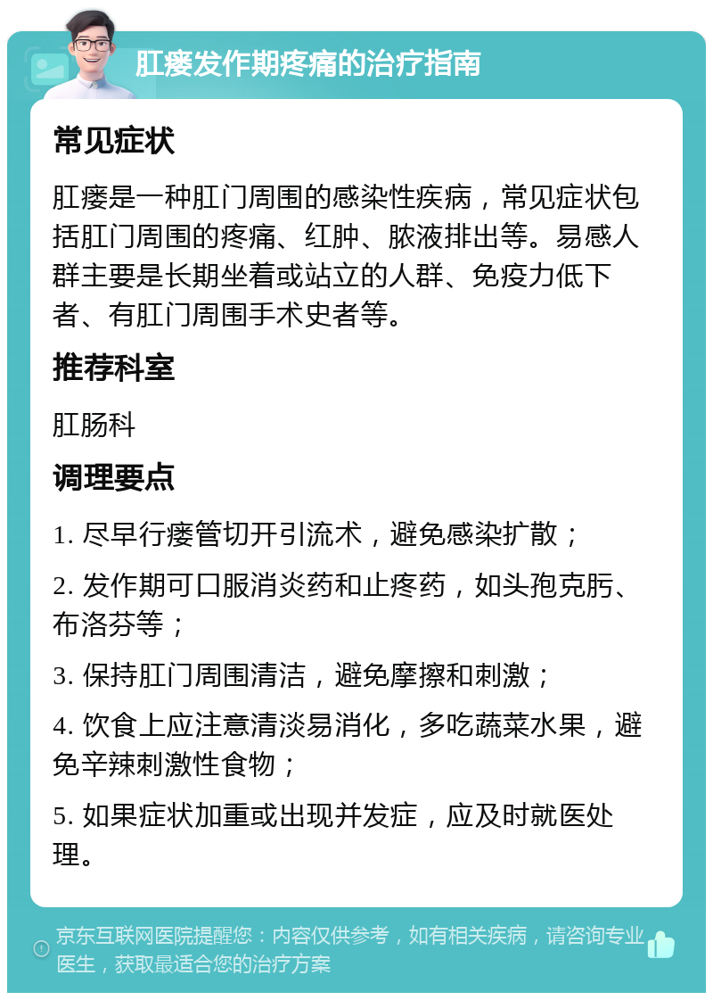 肛瘘发作期疼痛的治疗指南 常见症状 肛瘘是一种肛门周围的感染性疾病，常见症状包括肛门周围的疼痛、红肿、脓液排出等。易感人群主要是长期坐着或站立的人群、免疫力低下者、有肛门周围手术史者等。 推荐科室 肛肠科 调理要点 1. 尽早行瘘管切开引流术，避免感染扩散； 2. 发作期可口服消炎药和止疼药，如头孢克肟、布洛芬等； 3. 保持肛门周围清洁，避免摩擦和刺激； 4. 饮食上应注意清淡易消化，多吃蔬菜水果，避免辛辣刺激性食物； 5. 如果症状加重或出现并发症，应及时就医处理。