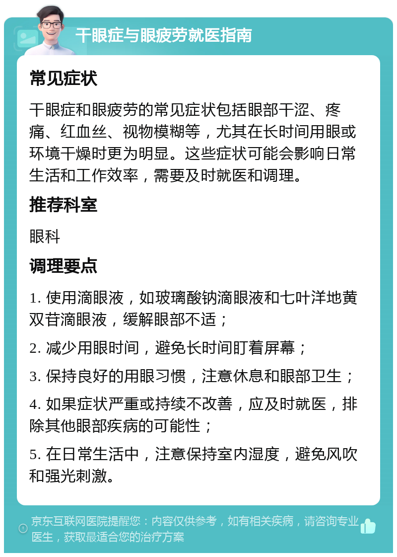 干眼症与眼疲劳就医指南 常见症状 干眼症和眼疲劳的常见症状包括眼部干涩、疼痛、红血丝、视物模糊等，尤其在长时间用眼或环境干燥时更为明显。这些症状可能会影响日常生活和工作效率，需要及时就医和调理。 推荐科室 眼科 调理要点 1. 使用滴眼液，如玻璃酸钠滴眼液和七叶洋地黄双苷滴眼液，缓解眼部不适； 2. 减少用眼时间，避免长时间盯着屏幕； 3. 保持良好的用眼习惯，注意休息和眼部卫生； 4. 如果症状严重或持续不改善，应及时就医，排除其他眼部疾病的可能性； 5. 在日常生活中，注意保持室内湿度，避免风吹和强光刺激。