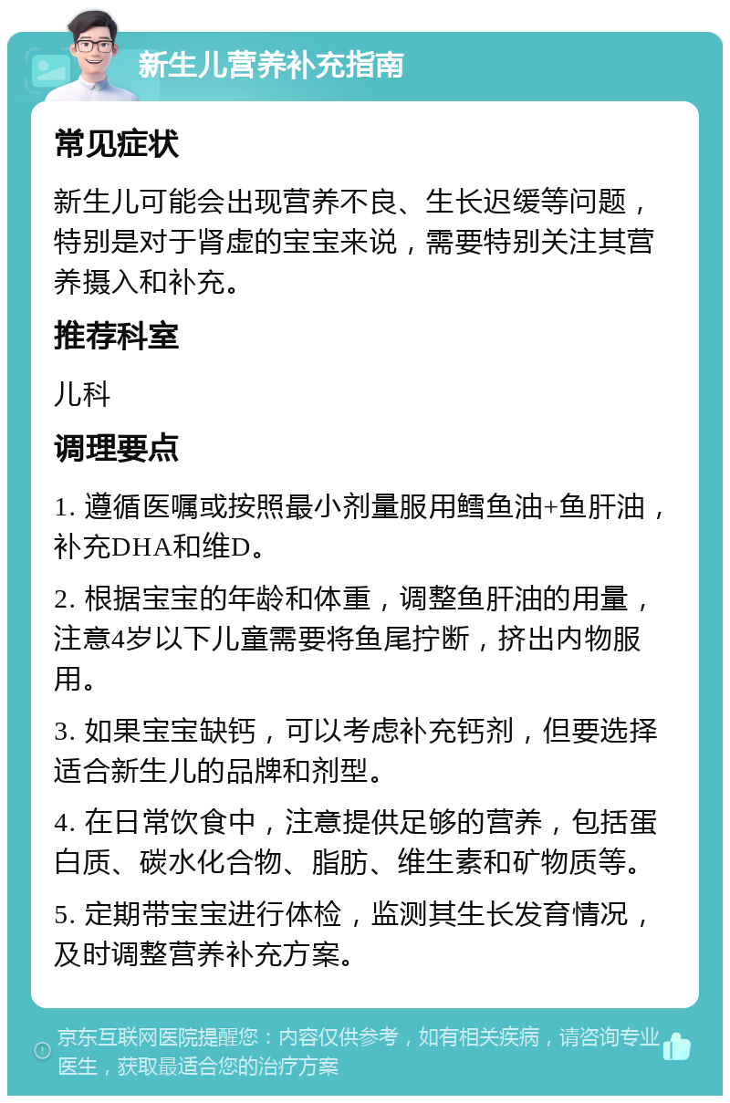 新生儿营养补充指南 常见症状 新生儿可能会出现营养不良、生长迟缓等问题，特别是对于肾虚的宝宝来说，需要特别关注其营养摄入和补充。 推荐科室 儿科 调理要点 1. 遵循医嘱或按照最小剂量服用鳕鱼油+鱼肝油，补充DHA和维D。 2. 根据宝宝的年龄和体重，调整鱼肝油的用量，注意4岁以下儿童需要将鱼尾拧断，挤出内物服用。 3. 如果宝宝缺钙，可以考虑补充钙剂，但要选择适合新生儿的品牌和剂型。 4. 在日常饮食中，注意提供足够的营养，包括蛋白质、碳水化合物、脂肪、维生素和矿物质等。 5. 定期带宝宝进行体检，监测其生长发育情况，及时调整营养补充方案。