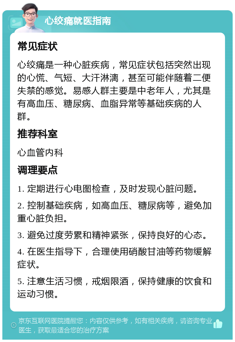 心绞痛就医指南 常见症状 心绞痛是一种心脏疾病，常见症状包括突然出现的心慌、气短、大汗淋漓，甚至可能伴随着二便失禁的感觉。易感人群主要是中老年人，尤其是有高血压、糖尿病、血脂异常等基础疾病的人群。 推荐科室 心血管内科 调理要点 1. 定期进行心电图检查，及时发现心脏问题。 2. 控制基础疾病，如高血压、糖尿病等，避免加重心脏负担。 3. 避免过度劳累和精神紧张，保持良好的心态。 4. 在医生指导下，合理使用硝酸甘油等药物缓解症状。 5. 注意生活习惯，戒烟限酒，保持健康的饮食和运动习惯。