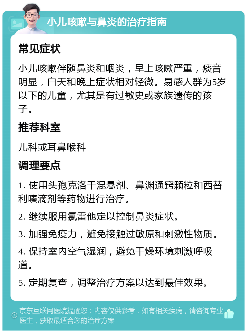 小儿咳嗽与鼻炎的治疗指南 常见症状 小儿咳嗽伴随鼻炎和咽炎，早上咳嗽严重，痰音明显，白天和晚上症状相对轻微。易感人群为5岁以下的儿童，尤其是有过敏史或家族遗传的孩子。 推荐科室 儿科或耳鼻喉科 调理要点 1. 使用头孢克洛干混悬剂、鼻渊通窍颗粒和西替利嗪滴剂等药物进行治疗。 2. 继续服用氯雷他定以控制鼻炎症状。 3. 加强免疫力，避免接触过敏原和刺激性物质。 4. 保持室内空气湿润，避免干燥环境刺激呼吸道。 5. 定期复查，调整治疗方案以达到最佳效果。