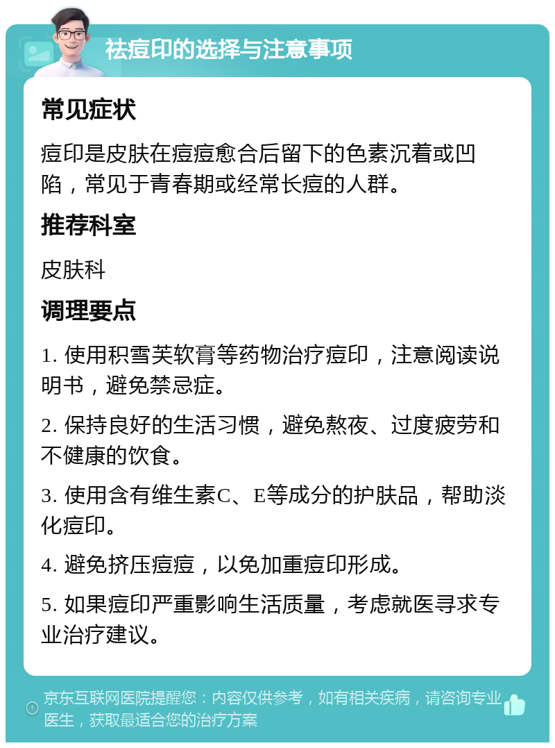 祛痘印的选择与注意事项 常见症状 痘印是皮肤在痘痘愈合后留下的色素沉着或凹陷，常见于青春期或经常长痘的人群。 推荐科室 皮肤科 调理要点 1. 使用积雪芙软膏等药物治疗痘印，注意阅读说明书，避免禁忌症。 2. 保持良好的生活习惯，避免熬夜、过度疲劳和不健康的饮食。 3. 使用含有维生素C、E等成分的护肤品，帮助淡化痘印。 4. 避免挤压痘痘，以免加重痘印形成。 5. 如果痘印严重影响生活质量，考虑就医寻求专业治疗建议。