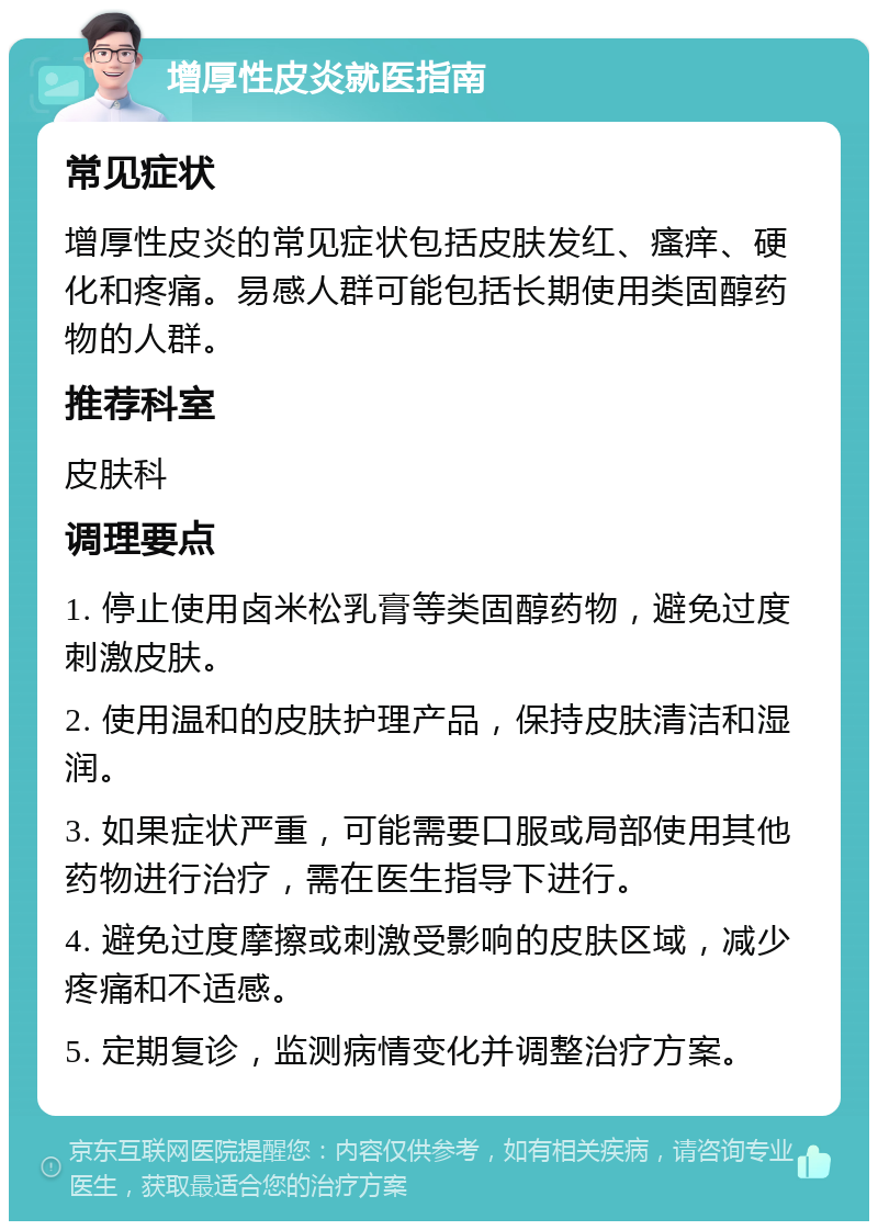 增厚性皮炎就医指南 常见症状 增厚性皮炎的常见症状包括皮肤发红、瘙痒、硬化和疼痛。易感人群可能包括长期使用类固醇药物的人群。 推荐科室 皮肤科 调理要点 1. 停止使用卤米松乳膏等类固醇药物，避免过度刺激皮肤。 2. 使用温和的皮肤护理产品，保持皮肤清洁和湿润。 3. 如果症状严重，可能需要口服或局部使用其他药物进行治疗，需在医生指导下进行。 4. 避免过度摩擦或刺激受影响的皮肤区域，减少疼痛和不适感。 5. 定期复诊，监测病情变化并调整治疗方案。