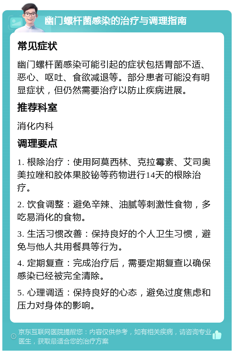 幽门螺杆菌感染的治疗与调理指南 常见症状 幽门螺杆菌感染可能引起的症状包括胃部不适、恶心、呕吐、食欲减退等。部分患者可能没有明显症状，但仍然需要治疗以防止疾病进展。 推荐科室 消化内科 调理要点 1. 根除治疗：使用阿莫西林、克拉霉素、艾司奥美拉唑和胶体果胶铋等药物进行14天的根除治疗。 2. 饮食调整：避免辛辣、油腻等刺激性食物，多吃易消化的食物。 3. 生活习惯改善：保持良好的个人卫生习惯，避免与他人共用餐具等行为。 4. 定期复查：完成治疗后，需要定期复查以确保感染已经被完全清除。 5. 心理调适：保持良好的心态，避免过度焦虑和压力对身体的影响。