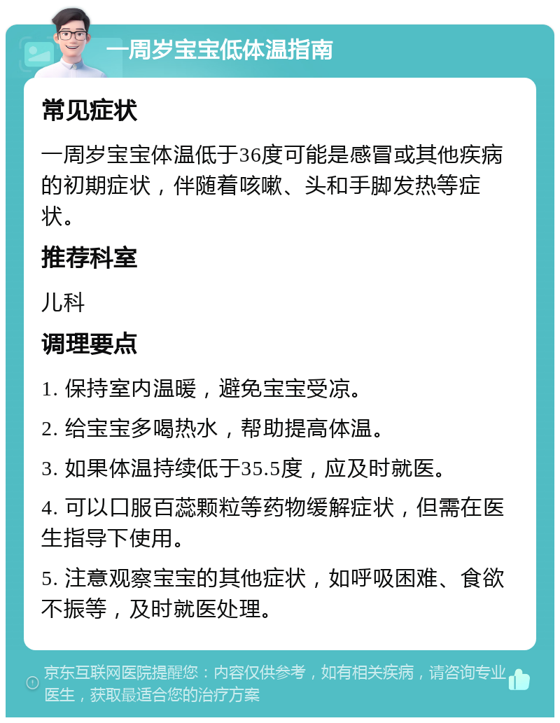 一周岁宝宝低体温指南 常见症状 一周岁宝宝体温低于36度可能是感冒或其他疾病的初期症状，伴随着咳嗽、头和手脚发热等症状。 推荐科室 儿科 调理要点 1. 保持室内温暖，避免宝宝受凉。 2. 给宝宝多喝热水，帮助提高体温。 3. 如果体温持续低于35.5度，应及时就医。 4. 可以口服百蕊颗粒等药物缓解症状，但需在医生指导下使用。 5. 注意观察宝宝的其他症状，如呼吸困难、食欲不振等，及时就医处理。