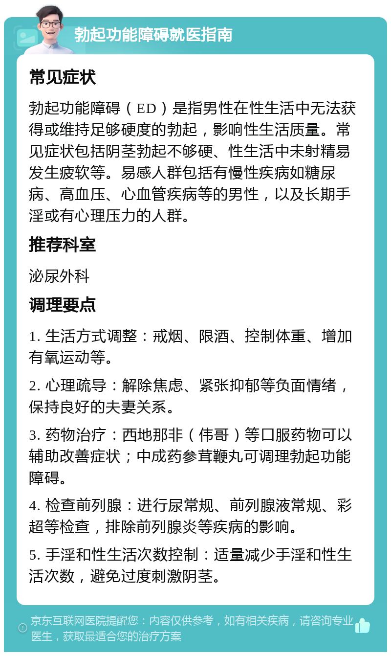 勃起功能障碍就医指南 常见症状 勃起功能障碍（ED）是指男性在性生活中无法获得或维持足够硬度的勃起，影响性生活质量。常见症状包括阴茎勃起不够硬、性生活中未射精易发生疲软等。易感人群包括有慢性疾病如糖尿病、高血压、心血管疾病等的男性，以及长期手淫或有心理压力的人群。 推荐科室 泌尿外科 调理要点 1. 生活方式调整：戒烟、限酒、控制体重、增加有氧运动等。 2. 心理疏导：解除焦虑、紧张抑郁等负面情绪，保持良好的夫妻关系。 3. 药物治疗：西地那非（伟哥）等口服药物可以辅助改善症状；中成药参茸鞭丸可调理勃起功能障碍。 4. 检查前列腺：进行尿常规、前列腺液常规、彩超等检查，排除前列腺炎等疾病的影响。 5. 手淫和性生活次数控制：适量减少手淫和性生活次数，避免过度刺激阴茎。