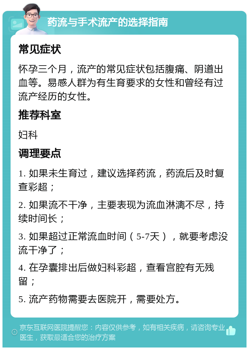 药流与手术流产的选择指南 常见症状 怀孕三个月，流产的常见症状包括腹痛、阴道出血等。易感人群为有生育要求的女性和曾经有过流产经历的女性。 推荐科室 妇科 调理要点 1. 如果未生育过，建议选择药流，药流后及时复查彩超； 2. 如果流不干净，主要表现为流血淋漓不尽，持续时间长； 3. 如果超过正常流血时间（5-7天），就要考虑没流干净了； 4. 在孕囊排出后做妇科彩超，查看宫腔有无残留； 5. 流产药物需要去医院开，需要处方。