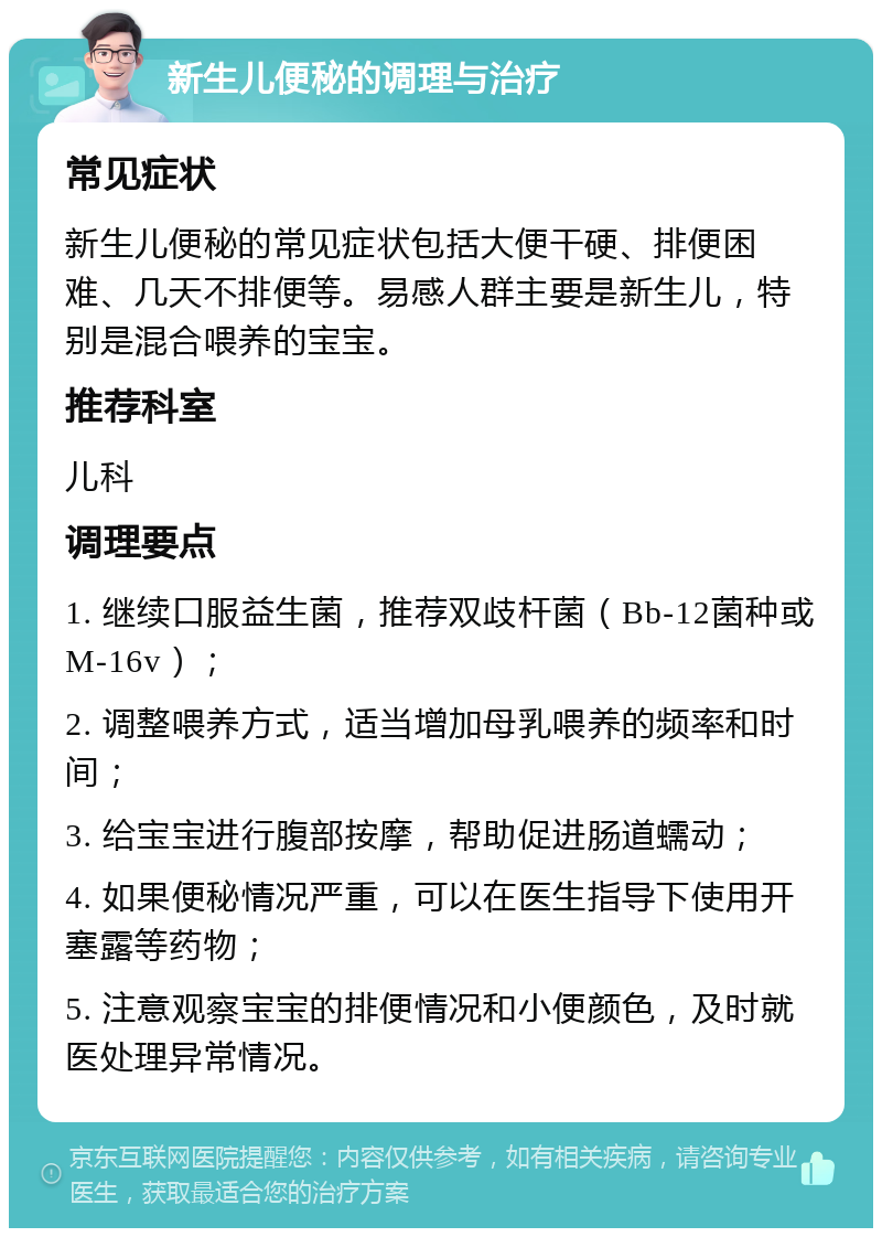 新生儿便秘的调理与治疗 常见症状 新生儿便秘的常见症状包括大便干硬、排便困难、几天不排便等。易感人群主要是新生儿，特别是混合喂养的宝宝。 推荐科室 儿科 调理要点 1. 继续口服益生菌，推荐双歧杆菌（Bb-12菌种或M-16v）； 2. 调整喂养方式，适当增加母乳喂养的频率和时间； 3. 给宝宝进行腹部按摩，帮助促进肠道蠕动； 4. 如果便秘情况严重，可以在医生指导下使用开塞露等药物； 5. 注意观察宝宝的排便情况和小便颜色，及时就医处理异常情况。