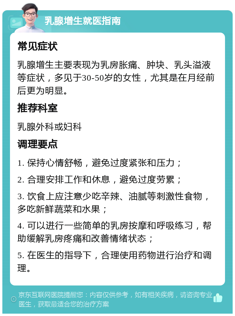 乳腺增生就医指南 常见症状 乳腺增生主要表现为乳房胀痛、肿块、乳头溢液等症状，多见于30-50岁的女性，尤其是在月经前后更为明显。 推荐科室 乳腺外科或妇科 调理要点 1. 保持心情舒畅，避免过度紧张和压力； 2. 合理安排工作和休息，避免过度劳累； 3. 饮食上应注意少吃辛辣、油腻等刺激性食物，多吃新鲜蔬菜和水果； 4. 可以进行一些简单的乳房按摩和呼吸练习，帮助缓解乳房疼痛和改善情绪状态； 5. 在医生的指导下，合理使用药物进行治疗和调理。