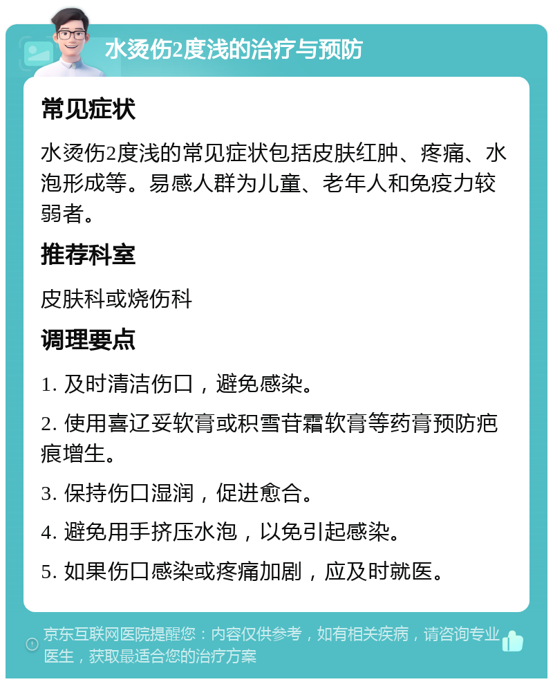 水烫伤2度浅的治疗与预防 常见症状 水烫伤2度浅的常见症状包括皮肤红肿、疼痛、水泡形成等。易感人群为儿童、老年人和免疫力较弱者。 推荐科室 皮肤科或烧伤科 调理要点 1. 及时清洁伤口，避免感染。 2. 使用喜辽妥软膏或积雪苷霜软膏等药膏预防疤痕增生。 3. 保持伤口湿润，促进愈合。 4. 避免用手挤压水泡，以免引起感染。 5. 如果伤口感染或疼痛加剧，应及时就医。