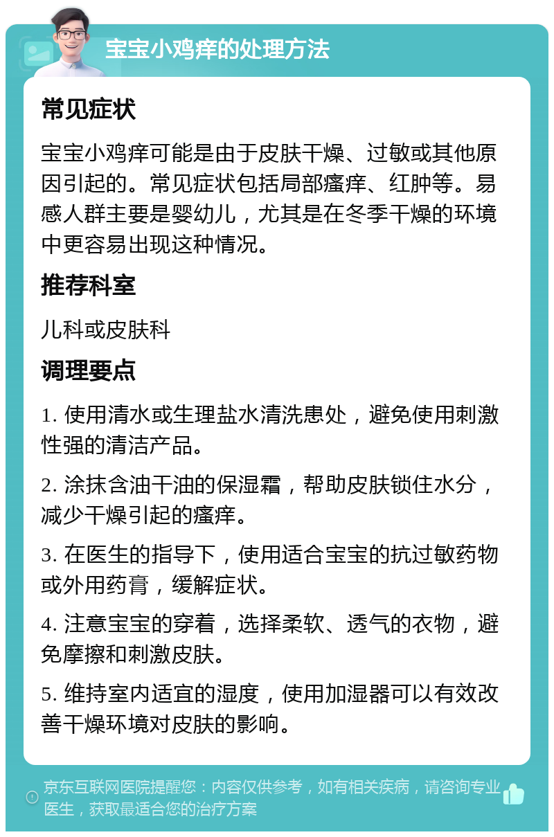 宝宝小鸡痒的处理方法 常见症状 宝宝小鸡痒可能是由于皮肤干燥、过敏或其他原因引起的。常见症状包括局部瘙痒、红肿等。易感人群主要是婴幼儿，尤其是在冬季干燥的环境中更容易出现这种情况。 推荐科室 儿科或皮肤科 调理要点 1. 使用清水或生理盐水清洗患处，避免使用刺激性强的清洁产品。 2. 涂抹含油干油的保湿霜，帮助皮肤锁住水分，减少干燥引起的瘙痒。 3. 在医生的指导下，使用适合宝宝的抗过敏药物或外用药膏，缓解症状。 4. 注意宝宝的穿着，选择柔软、透气的衣物，避免摩擦和刺激皮肤。 5. 维持室内适宜的湿度，使用加湿器可以有效改善干燥环境对皮肤的影响。