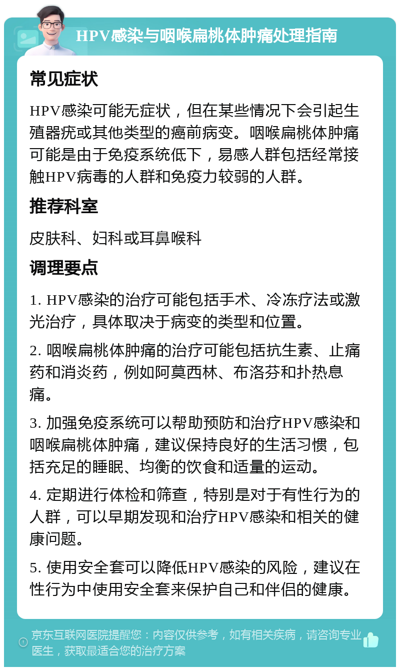 HPV感染与咽喉扁桃体肿痛处理指南 常见症状 HPV感染可能无症状，但在某些情况下会引起生殖器疣或其他类型的癌前病变。咽喉扁桃体肿痛可能是由于免疫系统低下，易感人群包括经常接触HPV病毒的人群和免疫力较弱的人群。 推荐科室 皮肤科、妇科或耳鼻喉科 调理要点 1. HPV感染的治疗可能包括手术、冷冻疗法或激光治疗，具体取决于病变的类型和位置。 2. 咽喉扁桃体肿痛的治疗可能包括抗生素、止痛药和消炎药，例如阿莫西林、布洛芬和扑热息痛。 3. 加强免疫系统可以帮助预防和治疗HPV感染和咽喉扁桃体肿痛，建议保持良好的生活习惯，包括充足的睡眠、均衡的饮食和适量的运动。 4. 定期进行体检和筛查，特别是对于有性行为的人群，可以早期发现和治疗HPV感染和相关的健康问题。 5. 使用安全套可以降低HPV感染的风险，建议在性行为中使用安全套来保护自己和伴侣的健康。