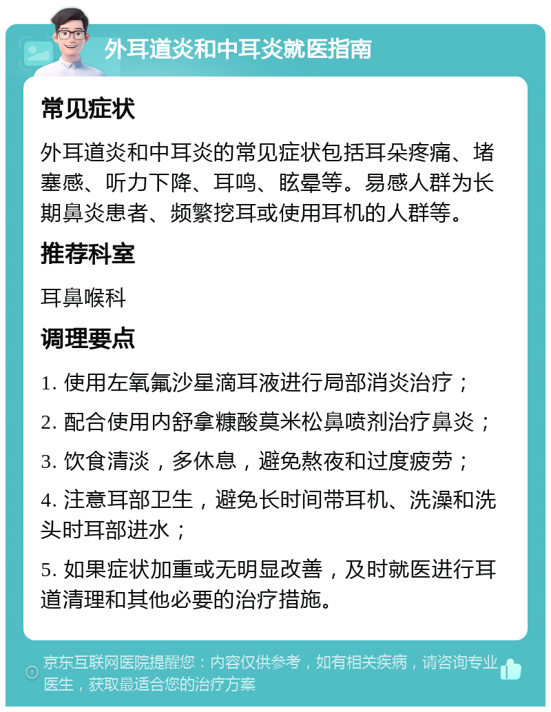 外耳道炎和中耳炎就医指南 常见症状 外耳道炎和中耳炎的常见症状包括耳朵疼痛、堵塞感、听力下降、耳鸣、眩晕等。易感人群为长期鼻炎患者、频繁挖耳或使用耳机的人群等。 推荐科室 耳鼻喉科 调理要点 1. 使用左氧氟沙星滴耳液进行局部消炎治疗； 2. 配合使用内舒拿糠酸莫米松鼻喷剂治疗鼻炎； 3. 饮食清淡，多休息，避免熬夜和过度疲劳； 4. 注意耳部卫生，避免长时间带耳机、洗澡和洗头时耳部进水； 5. 如果症状加重或无明显改善，及时就医进行耳道清理和其他必要的治疗措施。