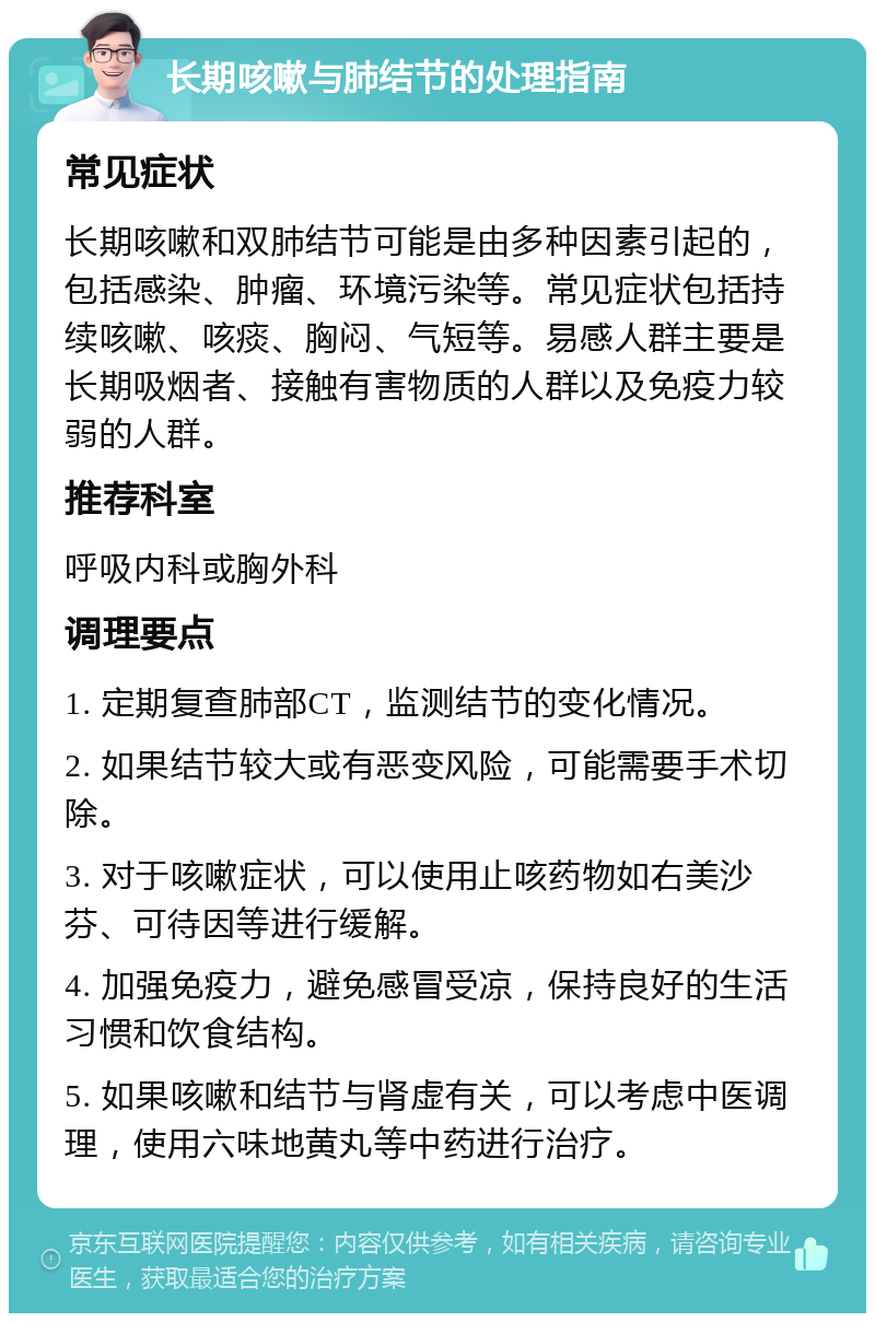 长期咳嗽与肺结节的处理指南 常见症状 长期咳嗽和双肺结节可能是由多种因素引起的，包括感染、肿瘤、环境污染等。常见症状包括持续咳嗽、咳痰、胸闷、气短等。易感人群主要是长期吸烟者、接触有害物质的人群以及免疫力较弱的人群。 推荐科室 呼吸内科或胸外科 调理要点 1. 定期复查肺部CT，监测结节的变化情况。 2. 如果结节较大或有恶变风险，可能需要手术切除。 3. 对于咳嗽症状，可以使用止咳药物如右美沙芬、可待因等进行缓解。 4. 加强免疫力，避免感冒受凉，保持良好的生活习惯和饮食结构。 5. 如果咳嗽和结节与肾虚有关，可以考虑中医调理，使用六味地黄丸等中药进行治疗。