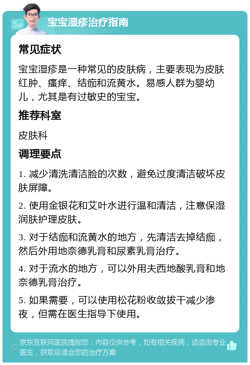 宝宝湿疹治疗指南 常见症状 宝宝湿疹是一种常见的皮肤病，主要表现为皮肤红肿、瘙痒、结痂和流黄水。易感人群为婴幼儿，尤其是有过敏史的宝宝。 推荐科室 皮肤科 调理要点 1. 减少清洗清洁脸的次数，避免过度清洁破坏皮肤屏障。 2. 使用金银花和艾叶水进行温和清洁，注意保湿润肤护理皮肤。 3. 对于结痂和流黄水的地方，先清洁去掉结痂，然后外用地奈德乳膏和尿素乳膏治疗。 4. 对于流水的地方，可以外用夫西地酸乳膏和地奈德乳膏治疗。 5. 如果需要，可以使用松花粉收敛拔干减少渗夜，但需在医生指导下使用。