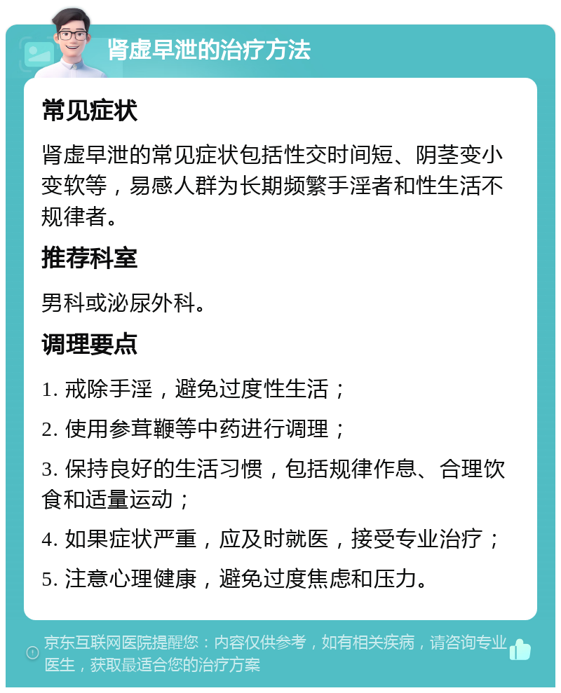 肾虚早泄的治疗方法 常见症状 肾虚早泄的常见症状包括性交时间短、阴茎变小变软等，易感人群为长期频繁手淫者和性生活不规律者。 推荐科室 男科或泌尿外科。 调理要点 1. 戒除手淫，避免过度性生活； 2. 使用参茸鞭等中药进行调理； 3. 保持良好的生活习惯，包括规律作息、合理饮食和适量运动； 4. 如果症状严重，应及时就医，接受专业治疗； 5. 注意心理健康，避免过度焦虑和压力。