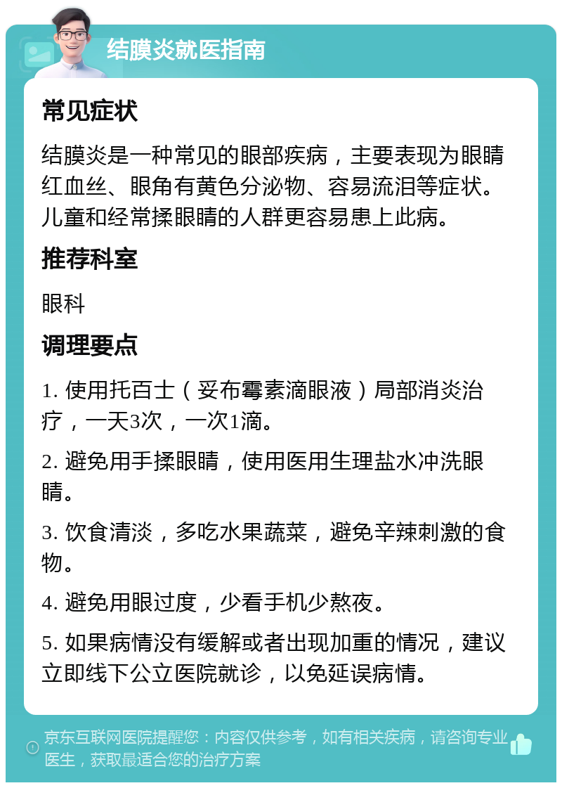 结膜炎就医指南 常见症状 结膜炎是一种常见的眼部疾病，主要表现为眼睛红血丝、眼角有黄色分泌物、容易流泪等症状。儿童和经常揉眼睛的人群更容易患上此病。 推荐科室 眼科 调理要点 1. 使用托百士（妥布霉素滴眼液）局部消炎治疗，一天3次，一次1滴。 2. 避免用手揉眼睛，使用医用生理盐水冲洗眼睛。 3. 饮食清淡，多吃水果蔬菜，避免辛辣刺激的食物。 4. 避免用眼过度，少看手机少熬夜。 5. 如果病情没有缓解或者出现加重的情况，建议立即线下公立医院就诊，以免延误病情。