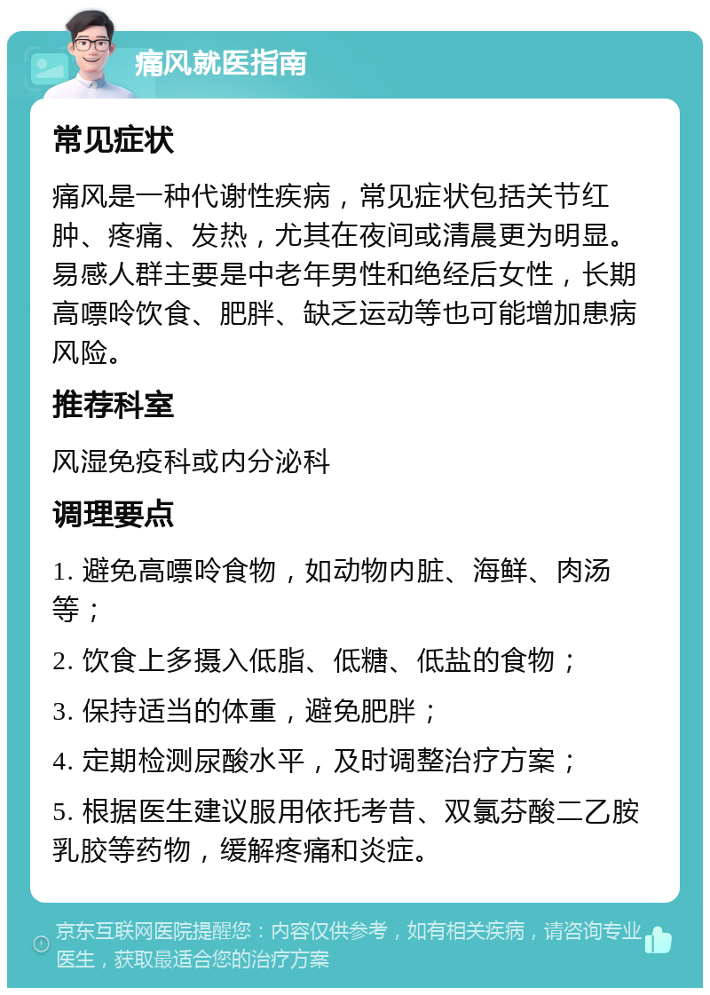 痛风就医指南 常见症状 痛风是一种代谢性疾病，常见症状包括关节红肿、疼痛、发热，尤其在夜间或清晨更为明显。易感人群主要是中老年男性和绝经后女性，长期高嘌呤饮食、肥胖、缺乏运动等也可能增加患病风险。 推荐科室 风湿免疫科或内分泌科 调理要点 1. 避免高嘌呤食物，如动物内脏、海鲜、肉汤等； 2. 饮食上多摄入低脂、低糖、低盐的食物； 3. 保持适当的体重，避免肥胖； 4. 定期检测尿酸水平，及时调整治疗方案； 5. 根据医生建议服用依托考昔、双氯芬酸二乙胺乳胶等药物，缓解疼痛和炎症。