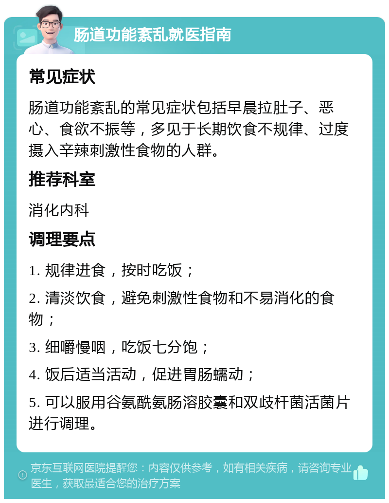 肠道功能紊乱就医指南 常见症状 肠道功能紊乱的常见症状包括早晨拉肚子、恶心、食欲不振等，多见于长期饮食不规律、过度摄入辛辣刺激性食物的人群。 推荐科室 消化内科 调理要点 1. 规律进食，按时吃饭； 2. 清淡饮食，避免刺激性食物和不易消化的食物； 3. 细嚼慢咽，吃饭七分饱； 4. 饭后适当活动，促进胃肠蠕动； 5. 可以服用谷氨酰氨肠溶胶囊和双歧杆菌活菌片进行调理。