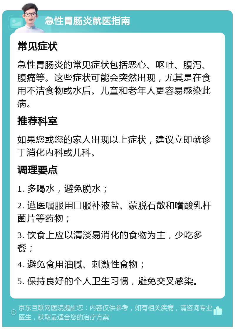 急性胃肠炎就医指南 常见症状 急性胃肠炎的常见症状包括恶心、呕吐、腹泻、腹痛等。这些症状可能会突然出现，尤其是在食用不洁食物或水后。儿童和老年人更容易感染此病。 推荐科室 如果您或您的家人出现以上症状，建议立即就诊于消化内科或儿科。 调理要点 1. 多喝水，避免脱水； 2. 遵医嘱服用口服补液盐、蒙脱石散和嗜酸乳杆菌片等药物； 3. 饮食上应以清淡易消化的食物为主，少吃多餐； 4. 避免食用油腻、刺激性食物； 5. 保持良好的个人卫生习惯，避免交叉感染。