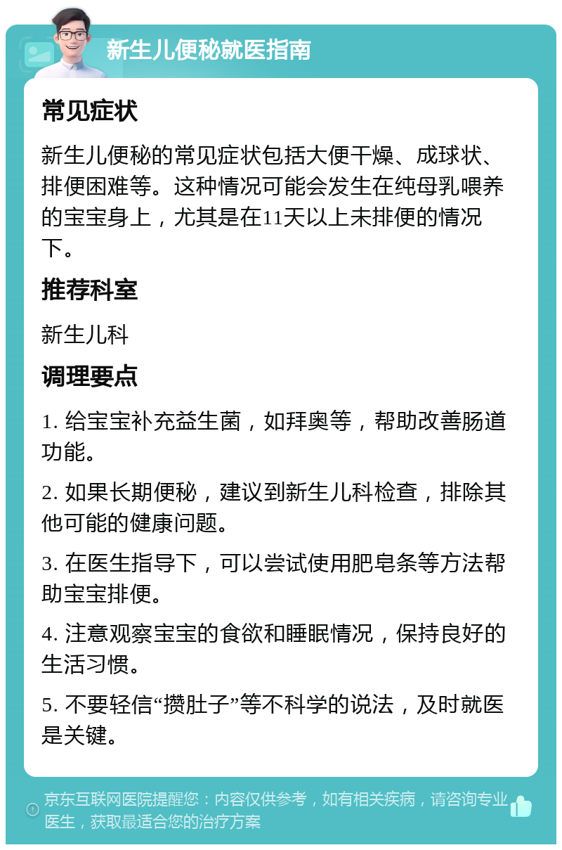 新生儿便秘就医指南 常见症状 新生儿便秘的常见症状包括大便干燥、成球状、排便困难等。这种情况可能会发生在纯母乳喂养的宝宝身上，尤其是在11天以上未排便的情况下。 推荐科室 新生儿科 调理要点 1. 给宝宝补充益生菌，如拜奥等，帮助改善肠道功能。 2. 如果长期便秘，建议到新生儿科检查，排除其他可能的健康问题。 3. 在医生指导下，可以尝试使用肥皂条等方法帮助宝宝排便。 4. 注意观察宝宝的食欲和睡眠情况，保持良好的生活习惯。 5. 不要轻信“攒肚子”等不科学的说法，及时就医是关键。