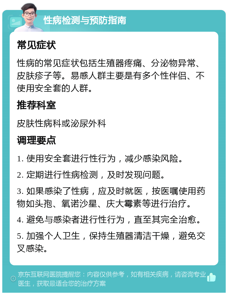 性病检测与预防指南 常见症状 性病的常见症状包括生殖器疼痛、分泌物异常、皮肤疹子等。易感人群主要是有多个性伴侣、不使用安全套的人群。 推荐科室 皮肤性病科或泌尿外科 调理要点 1. 使用安全套进行性行为，减少感染风险。 2. 定期进行性病检测，及时发现问题。 3. 如果感染了性病，应及时就医，按医嘱使用药物如头孢、氧诺沙星、庆大霉素等进行治疗。 4. 避免与感染者进行性行为，直至其完全治愈。 5. 加强个人卫生，保持生殖器清洁干燥，避免交叉感染。