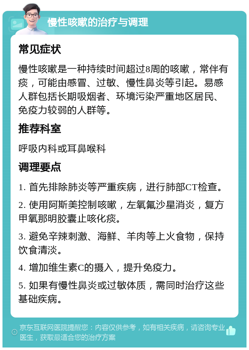 慢性咳嗽的治疗与调理 常见症状 慢性咳嗽是一种持续时间超过8周的咳嗽，常伴有痰，可能由感冒、过敏、慢性鼻炎等引起。易感人群包括长期吸烟者、环境污染严重地区居民、免疫力较弱的人群等。 推荐科室 呼吸内科或耳鼻喉科 调理要点 1. 首先排除肺炎等严重疾病，进行肺部CT检查。 2. 使用阿斯美控制咳嗽，左氧氟沙星消炎，复方甲氧那明胶囊止咳化痰。 3. 避免辛辣刺激、海鲜、羊肉等上火食物，保持饮食清淡。 4. 增加维生素C的摄入，提升免疫力。 5. 如果有慢性鼻炎或过敏体质，需同时治疗这些基础疾病。