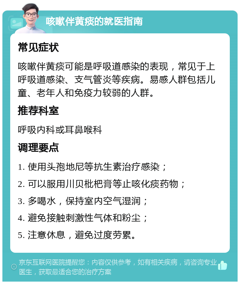 咳嗽伴黄痰的就医指南 常见症状 咳嗽伴黄痰可能是呼吸道感染的表现，常见于上呼吸道感染、支气管炎等疾病。易感人群包括儿童、老年人和免疫力较弱的人群。 推荐科室 呼吸内科或耳鼻喉科 调理要点 1. 使用头孢地尼等抗生素治疗感染； 2. 可以服用川贝枇杷膏等止咳化痰药物； 3. 多喝水，保持室内空气湿润； 4. 避免接触刺激性气体和粉尘； 5. 注意休息，避免过度劳累。