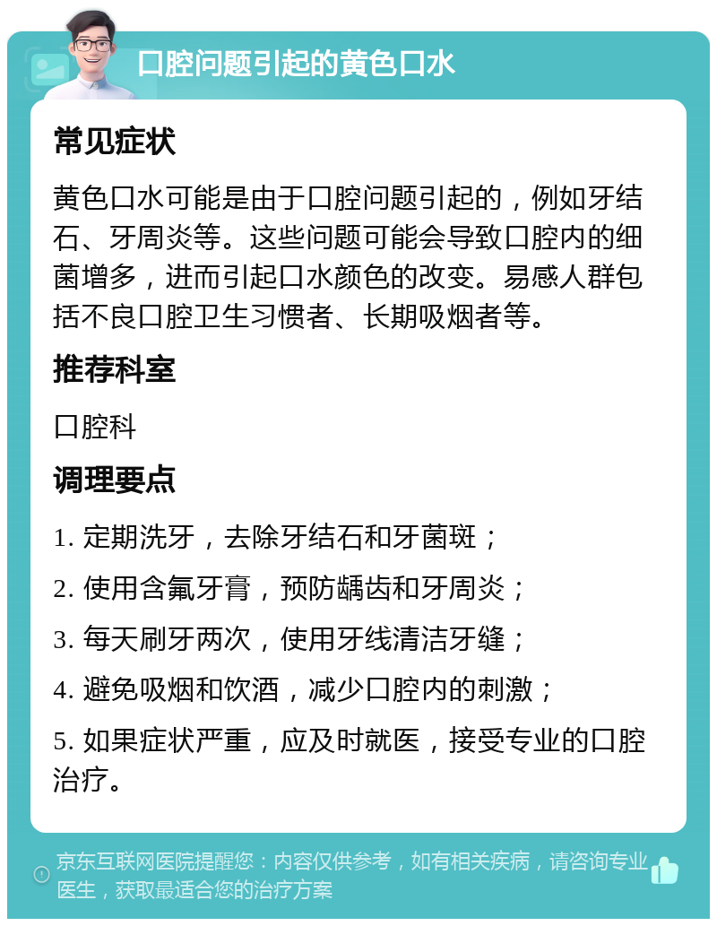 口腔问题引起的黄色口水 常见症状 黄色口水可能是由于口腔问题引起的，例如牙结石、牙周炎等。这些问题可能会导致口腔内的细菌增多，进而引起口水颜色的改变。易感人群包括不良口腔卫生习惯者、长期吸烟者等。 推荐科室 口腔科 调理要点 1. 定期洗牙，去除牙结石和牙菌斑； 2. 使用含氟牙膏，预防龋齿和牙周炎； 3. 每天刷牙两次，使用牙线清洁牙缝； 4. 避免吸烟和饮酒，减少口腔内的刺激； 5. 如果症状严重，应及时就医，接受专业的口腔治疗。