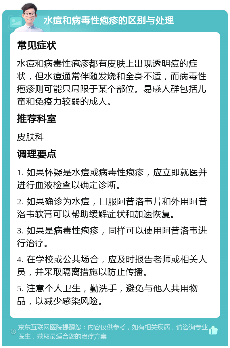 水痘和病毒性疱疹的区别与处理 常见症状 水痘和病毒性疱疹都有皮肤上出现透明痘的症状，但水痘通常伴随发烧和全身不适，而病毒性疱疹则可能只局限于某个部位。易感人群包括儿童和免疫力较弱的成人。 推荐科室 皮肤科 调理要点 1. 如果怀疑是水痘或病毒性疱疹，应立即就医并进行血液检查以确定诊断。 2. 如果确诊为水痘，口服阿昔洛韦片和外用阿昔洛韦软膏可以帮助缓解症状和加速恢复。 3. 如果是病毒性疱疹，同样可以使用阿昔洛韦进行治疗。 4. 在学校或公共场合，应及时报告老师或相关人员，并采取隔离措施以防止传播。 5. 注意个人卫生，勤洗手，避免与他人共用物品，以减少感染风险。