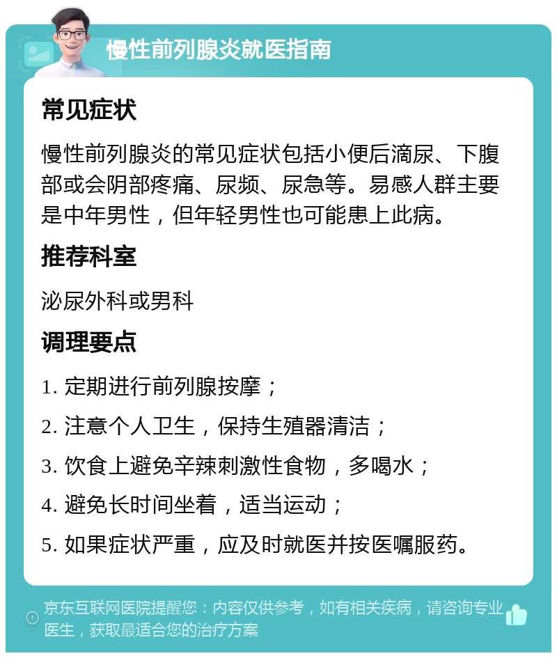 慢性前列腺炎就医指南 常见症状 慢性前列腺炎的常见症状包括小便后滴尿、下腹部或会阴部疼痛、尿频、尿急等。易感人群主要是中年男性，但年轻男性也可能患上此病。 推荐科室 泌尿外科或男科 调理要点 1. 定期进行前列腺按摩； 2. 注意个人卫生，保持生殖器清洁； 3. 饮食上避免辛辣刺激性食物，多喝水； 4. 避免长时间坐着，适当运动； 5. 如果症状严重，应及时就医并按医嘱服药。