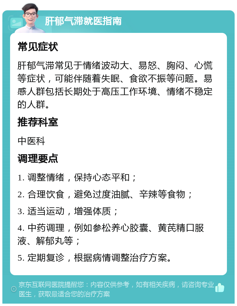 肝郁气滞就医指南 常见症状 肝郁气滞常见于情绪波动大、易怒、胸闷、心慌等症状，可能伴随着失眠、食欲不振等问题。易感人群包括长期处于高压工作环境、情绪不稳定的人群。 推荐科室 中医科 调理要点 1. 调整情绪，保持心态平和； 2. 合理饮食，避免过度油腻、辛辣等食物； 3. 适当运动，增强体质； 4. 中药调理，例如参松养心胶囊、黄芪精口服液、解郁丸等； 5. 定期复诊，根据病情调整治疗方案。