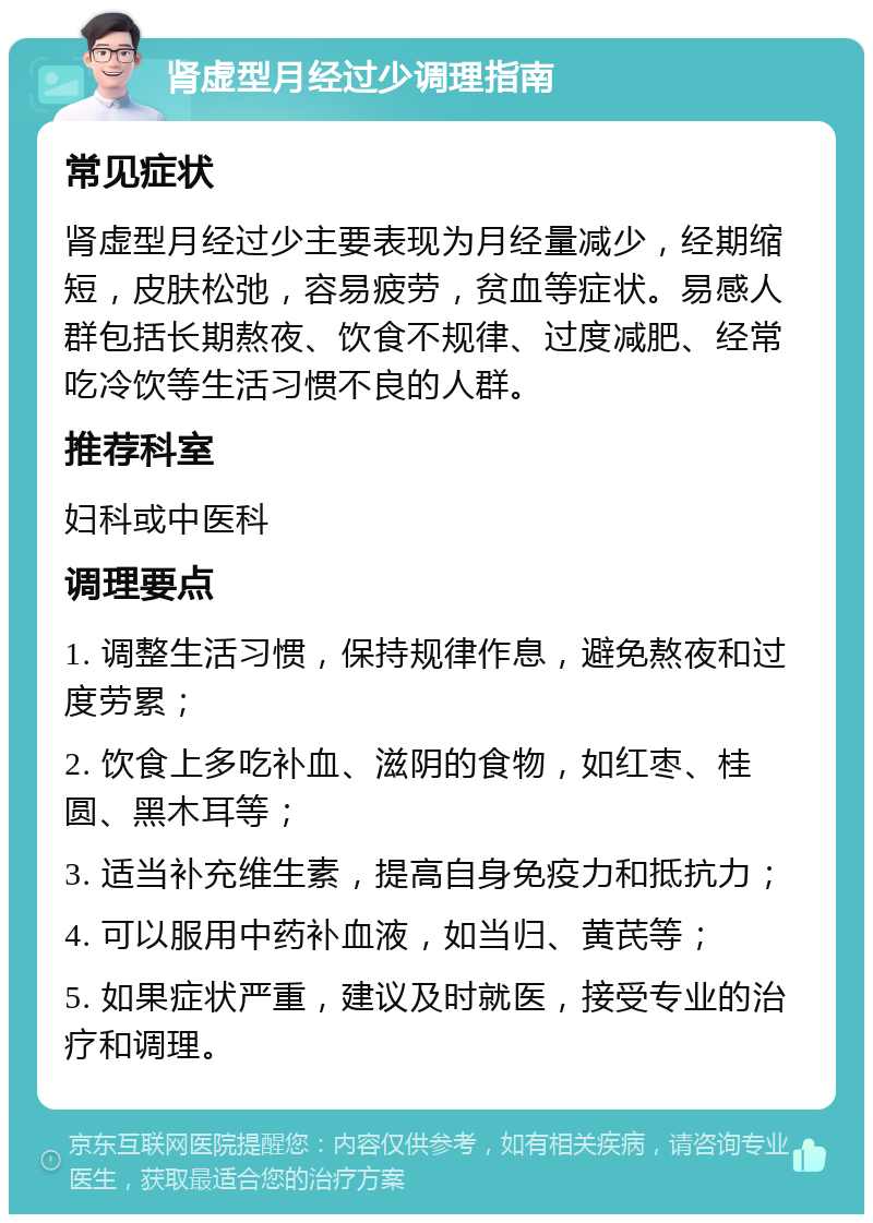 肾虚型月经过少调理指南 常见症状 肾虚型月经过少主要表现为月经量减少，经期缩短，皮肤松弛，容易疲劳，贫血等症状。易感人群包括长期熬夜、饮食不规律、过度减肥、经常吃冷饮等生活习惯不良的人群。 推荐科室 妇科或中医科 调理要点 1. 调整生活习惯，保持规律作息，避免熬夜和过度劳累； 2. 饮食上多吃补血、滋阴的食物，如红枣、桂圆、黑木耳等； 3. 适当补充维生素，提高自身免疫力和抵抗力； 4. 可以服用中药补血液，如当归、黄芪等； 5. 如果症状严重，建议及时就医，接受专业的治疗和调理。