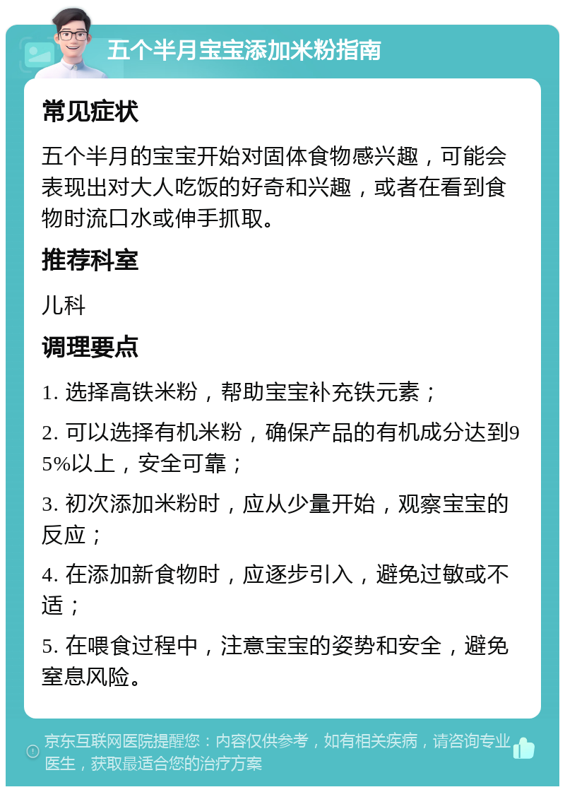 五个半月宝宝添加米粉指南 常见症状 五个半月的宝宝开始对固体食物感兴趣，可能会表现出对大人吃饭的好奇和兴趣，或者在看到食物时流口水或伸手抓取。 推荐科室 儿科 调理要点 1. 选择高铁米粉，帮助宝宝补充铁元素； 2. 可以选择有机米粉，确保产品的有机成分达到95%以上，安全可靠； 3. 初次添加米粉时，应从少量开始，观察宝宝的反应； 4. 在添加新食物时，应逐步引入，避免过敏或不适； 5. 在喂食过程中，注意宝宝的姿势和安全，避免窒息风险。