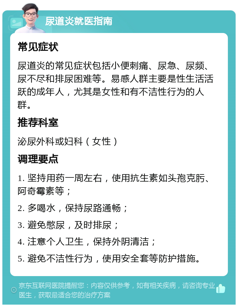 尿道炎就医指南 常见症状 尿道炎的常见症状包括小便刺痛、尿急、尿频、尿不尽和排尿困难等。易感人群主要是性生活活跃的成年人，尤其是女性和有不洁性行为的人群。 推荐科室 泌尿外科或妇科（女性） 调理要点 1. 坚持用药一周左右，使用抗生素如头孢克肟、阿奇霉素等； 2. 多喝水，保持尿路通畅； 3. 避免憋尿，及时排尿； 4. 注意个人卫生，保持外阴清洁； 5. 避免不洁性行为，使用安全套等防护措施。