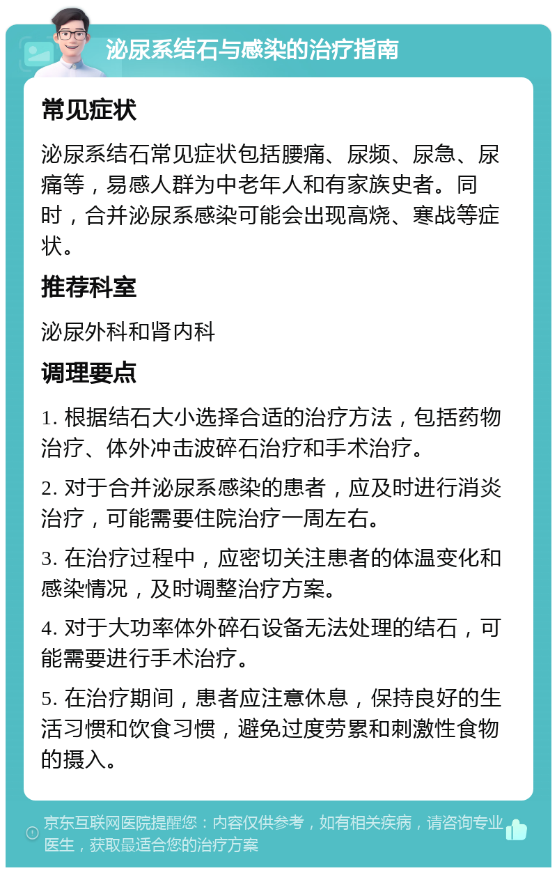 泌尿系结石与感染的治疗指南 常见症状 泌尿系结石常见症状包括腰痛、尿频、尿急、尿痛等，易感人群为中老年人和有家族史者。同时，合并泌尿系感染可能会出现高烧、寒战等症状。 推荐科室 泌尿外科和肾内科 调理要点 1. 根据结石大小选择合适的治疗方法，包括药物治疗、体外冲击波碎石治疗和手术治疗。 2. 对于合并泌尿系感染的患者，应及时进行消炎治疗，可能需要住院治疗一周左右。 3. 在治疗过程中，应密切关注患者的体温变化和感染情况，及时调整治疗方案。 4. 对于大功率体外碎石设备无法处理的结石，可能需要进行手术治疗。 5. 在治疗期间，患者应注意休息，保持良好的生活习惯和饮食习惯，避免过度劳累和刺激性食物的摄入。