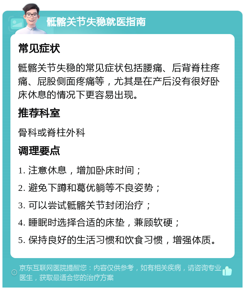 骶髂关节失稳就医指南 常见症状 骶髂关节失稳的常见症状包括腰痛、后背脊柱疼痛、屁股侧面疼痛等，尤其是在产后没有很好卧床休息的情况下更容易出现。 推荐科室 骨科或脊柱外科 调理要点 1. 注意休息，增加卧床时间； 2. 避免下蹲和葛优躺等不良姿势； 3. 可以尝试骶髂关节封闭治疗； 4. 睡眠时选择合适的床垫，兼顾软硬； 5. 保持良好的生活习惯和饮食习惯，增强体质。