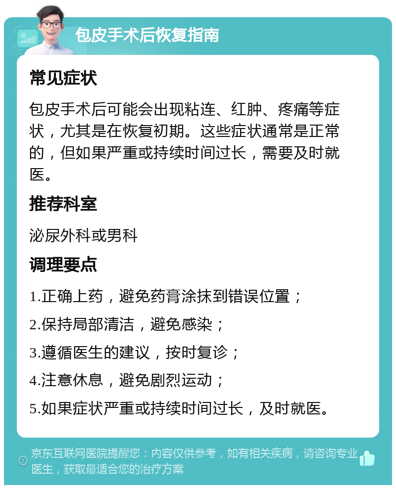 包皮手术后恢复指南 常见症状 包皮手术后可能会出现粘连、红肿、疼痛等症状，尤其是在恢复初期。这些症状通常是正常的，但如果严重或持续时间过长，需要及时就医。 推荐科室 泌尿外科或男科 调理要点 1.正确上药，避免药膏涂抹到错误位置； 2.保持局部清洁，避免感染； 3.遵循医生的建议，按时复诊； 4.注意休息，避免剧烈运动； 5.如果症状严重或持续时间过长，及时就医。